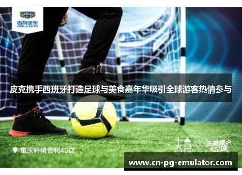 皮克携手西班牙打造足球与美食嘉年华吸引全球游客热情参与 皮克携手西班牙打造足球与美食嘉年华吸引全球游客热情参与