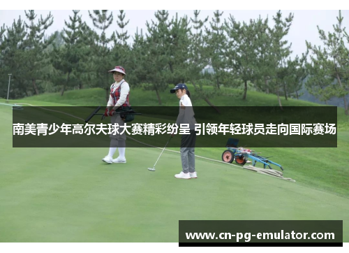 南美青少年高尔夫球大赛精彩纷呈 引领年轻球员走向国际赛场 南美青少年高尔夫球大赛精彩纷呈 引领年轻球员走向国际赛场