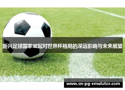 新兴足球国家崛起对世界杯格局的深远影响与未来展望 新兴足球国家崛起对世界杯格局的深远影响与未来展望
