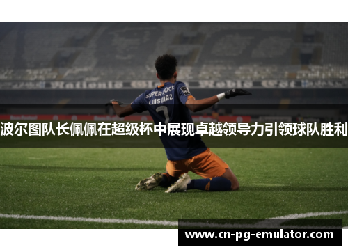 波尔图队长佩佩在超级杯中展现卓越领导力引领球队胜利 波尔图队长佩佩在超级杯中展现卓越领导力引领球队胜利