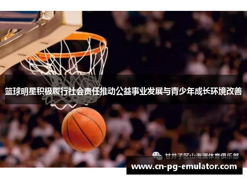 篮球明星积极履行社会责任推动公益事业发展与青少年成长环境改善 篮球明星积极履行社会责任推动公益事业发展与青少年成长环境改善