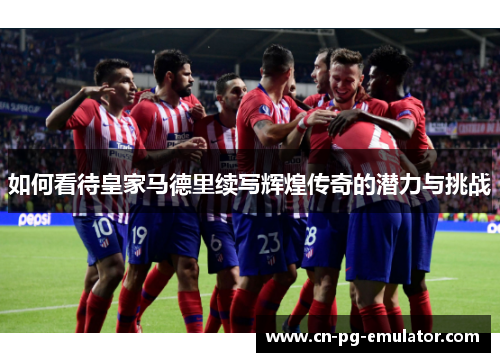 如何看待皇家马德里续写辉煌传奇的潜力与挑战 如何看待皇家马德里续写辉煌传奇的潜力与挑战