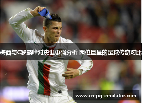 梅西与C罗巅峰对决谁更强分析 两位巨星的足球传奇对比 梅西与C罗巅峰对决谁更强分析 两位巨星的足球传奇对比