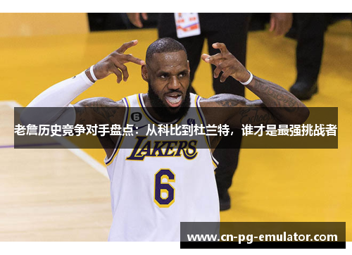 老詹历史竞争对手盘点：从科比到杜兰特，谁才是最强挑战者