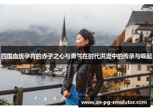 四国血统孕育的赤子之心与勇气在时代洪流中的传承与崛起