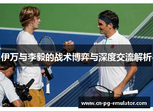 伊万与李毅的战术博弈与深度交流解析 伊万与李毅的战术博弈与深度交流解析