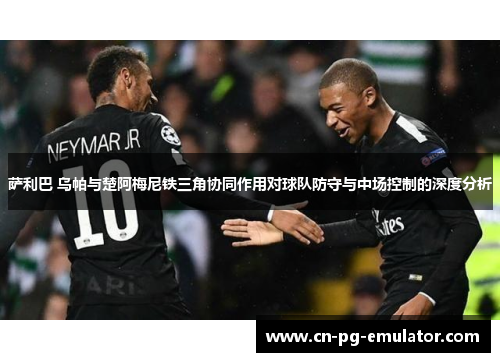 萨利巴 乌帕与楚阿梅尼铁三角协同作用对球队防守与中场控制的深度分析 萨利巴 乌帕与楚阿梅尼铁三角协同作用对球队防守与中场控制的深度分析