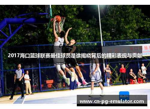 2017海口篮球联赛最佳球员是谁揭晓背后的精彩表现与贡献