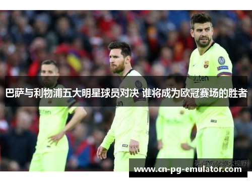 巴萨与利物浦五大明星球员对决 谁将成为欧冠赛场的胜者