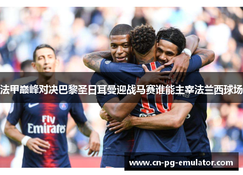 法甲巅峰对决巴黎圣日耳曼迎战马赛谁能主宰法兰西球场 法甲巅峰对决巴黎圣日耳曼迎战马赛谁能主宰法兰西球场