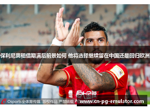 保利尼奥租借期满后前景如何 他将选择继续留在中国还是回归欧洲