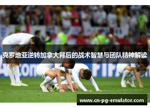 克罗地亚逆转加拿大背后的战术智慧与团队精神解读 克罗地亚逆转加拿大背后的战术智慧与团队精神解读