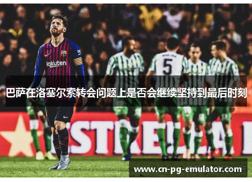 巴萨在洛塞尔索转会问题上是否会继续坚持到最后时刻 巴萨在洛塞尔索转会问题上是否会继续坚持到最后时刻