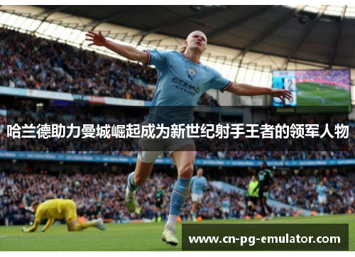 哈兰德助力曼城崛起成为新世纪射手王者的领军人物 哈兰德助力曼城崛起成为新世纪射手王者的领军人物