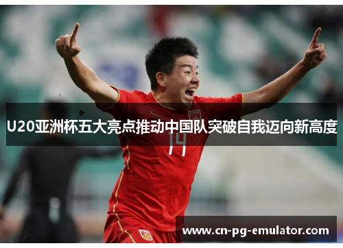 U20亚洲杯五大亮点推动中国队突破自我迈向新高度 U20亚洲杯五大亮点推动中国队突破自我迈向新高度