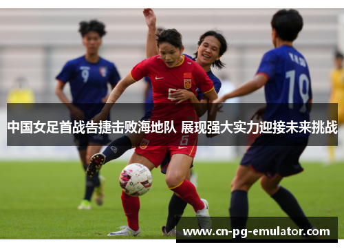 中国女足首战告捷击败海地队 展现强大实力迎接未来挑战 中国女足首战告捷击败海地队 展现强大实力迎接未来挑战