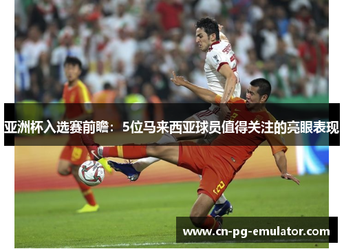 亚洲杯入选赛前瞻：5位马来西亚球员值得关注的亮眼表现