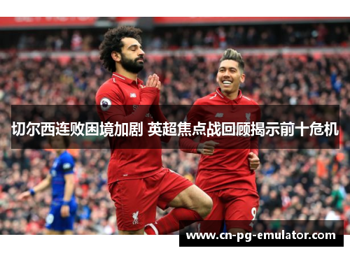 切尔西连败困境加剧 英超焦点战回顾揭示前十危机