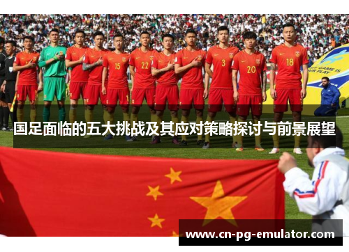 国足面临的五大挑战及其应对策略探讨与前景展望 国足面临的五大挑战及其应对策略探讨与前景展望