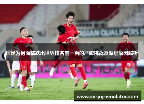 国足为何面临跌出世界排名前一百的严峻挑战及深层原因解析