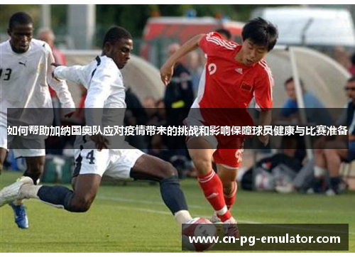 如何帮助加纳国奥队应对疫情带来的挑战和影响保障球员健康与比赛准备