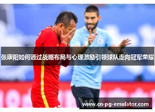 张康阳如何通过战略布局与心理激励引领球队走向冠军荣耀 张康阳如何通过战略布局与心理激励引领球队走向冠军荣耀