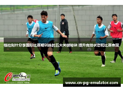 格拉利什分享国际比赛期训练的五大关键秘诀 提升竞技状态和比赛表现