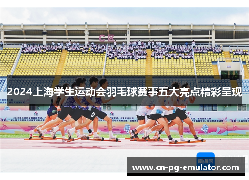 2024上海学生运动会羽毛球赛事五大亮点精彩呈现 2024上海学生运动会羽毛球赛事五大亮点精彩呈现