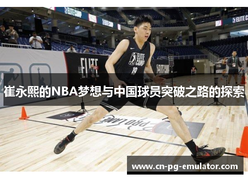 崔永熙的NBA梦想与中国球员突破之路的探索 崔永熙的NBA梦想与中国球员突破之路的探索