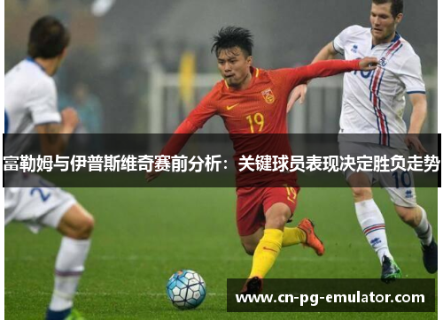 富勒姆与伊普斯维奇赛前分析:关键球员表现决定胜负走势 富勒姆与伊普斯维奇赛前分析:关键球员表现决定胜负走势