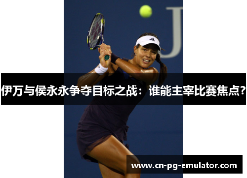 伊万与侯永永争夺目标之战:谁能主宰比赛焦点? 伊万与侯永永争夺目标之战:谁能主宰比赛焦点?