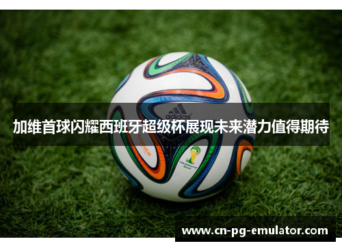 加维首球闪耀西班牙超级杯展现未来潜力值得期待 加维首球闪耀西班牙超级杯展现未来潜力值得期待