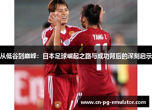 从低谷到巅峰:日本足球崛起之路与成功背后的深刻启示 从低谷到巅峰:日本足球崛起之路与成功背后的深刻启示