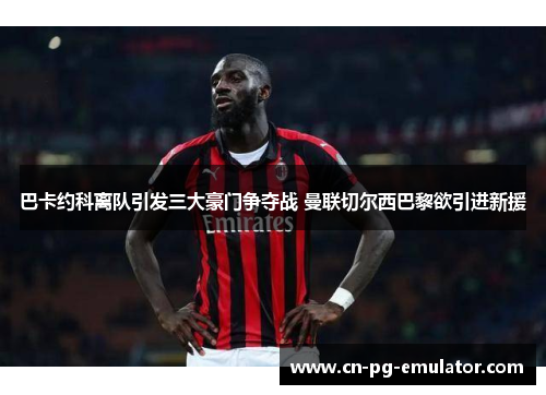 巴卡约科离队引发三大豪门争夺战 曼联切尔西巴黎欲引进新援