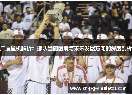 广厦危机解析:球队当前困境与未来发展方向的深度剖析 广厦危机解析:球队当前困境与未来发展方向的深度剖析