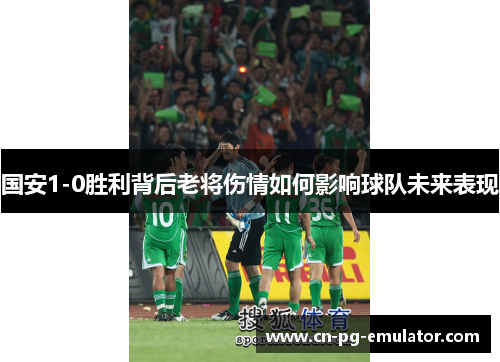 国安1-0胜利背后老将伤情如何影响球队未来表现