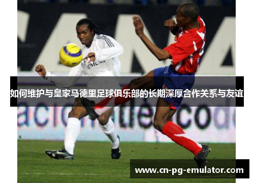 如何维护与皇家马德里足球俱乐部的长期深厚合作关系与友谊 如何维护与皇家马德里足球俱乐部的长期深厚合作关系与友谊