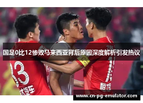国足0比12惨败马来西亚背后原因深度解析引发热议 国足0比12惨败马来西亚背后原因深度解析引发热议