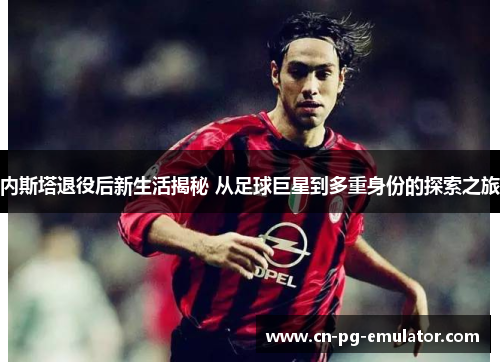 内斯塔退役后新生活揭秘 从足球巨星到多重身份的探索之旅 内斯塔退役后新生活揭秘 从足球巨星到多重身份的探索之旅