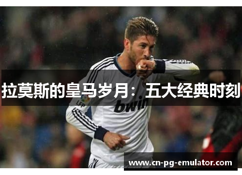 拉莫斯的皇马岁月：五大经典时刻
