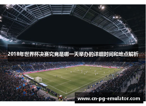 2018年世界杯决赛究竟是哪一天举办的详细时间和地点解析