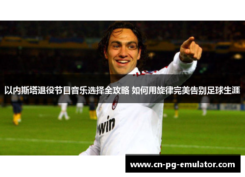 以内斯塔退役节目音乐选择全攻略 如何用旋律完美告别足球生涯 以内斯塔退役节目音乐选择全攻略 如何用旋律完美告别足球生涯