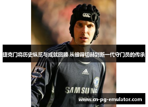 捷克门将历史纵览与成就回顾 从彼得切赫到新一代守门员的传承