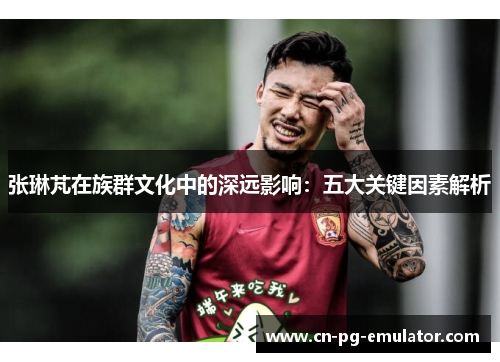 张琳芃在族群文化中的深远影响:五大关键因素解析 张琳芃在族群文化中的深远影响:五大关键因素解析