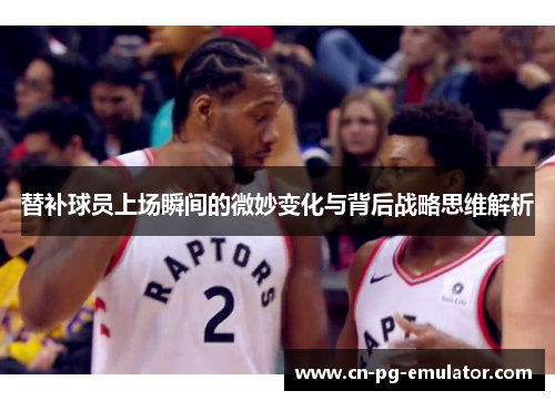 替补球员上场瞬间的微妙变化与背后战略思维解析 替补球员上场瞬间的微妙变化与背后战略思维解析