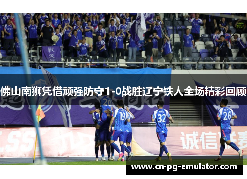 佛山南狮凭借顽强防守1-0战胜辽宁铁人全场精彩回顾 佛山南狮凭借顽强防守1-0战胜辽宁铁人全场精彩回顾
