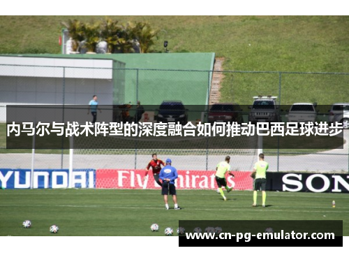 内马尔与战术阵型的深度融合如何推动巴西足球进步 内马尔与战术阵型的深度融合如何推动巴西足球进步