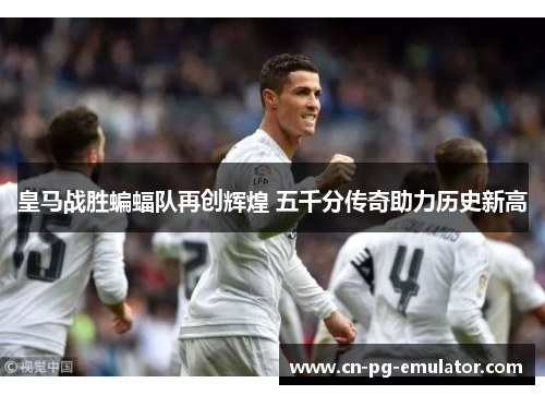 皇马战胜蝙蝠队再创辉煌 五千分传奇助力历史新高 皇马战胜蝙蝠队再创辉煌 五千分传奇助力历史新高