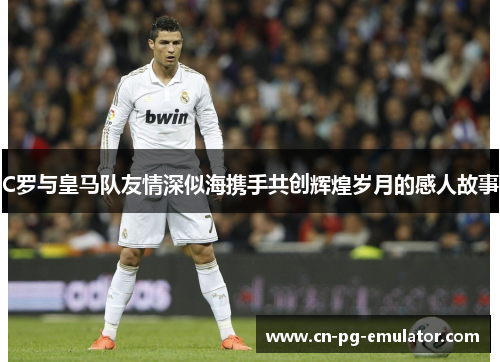 C罗与皇马队友情深似海携手共创辉煌岁月的感人故事 C罗与皇马队友情深似海携手共创辉煌岁月的感人故事