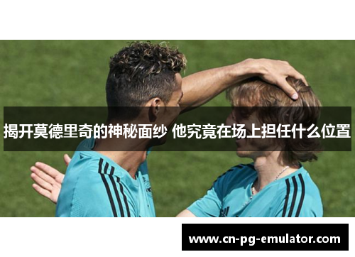 揭开莫德里奇的神秘面纱 他究竟在场上担任什么位置 揭开莫德里奇的神秘面纱 他究竟在场上担任什么位置